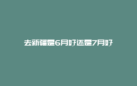 去新疆是6月好还是7月好