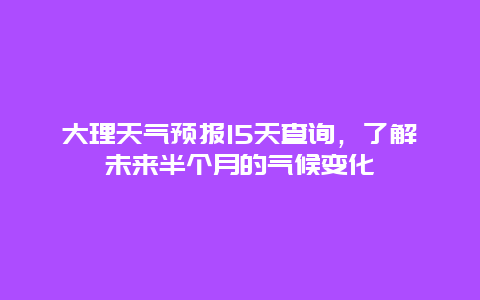 大理天气预报15天查询，了解未来半个月的气候变化