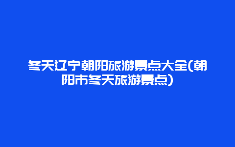 冬天辽宁朝阳旅游景点大全(朝阳市冬天旅游景点)