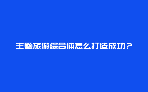 主题旅游综合体怎么打造成功？