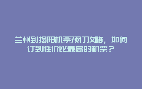 兰州到揭阳机票预订攻略，如何订到性价比最高的机票？