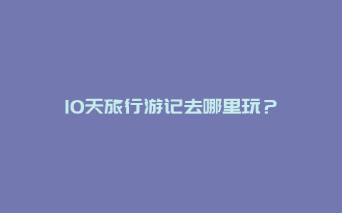 10天旅行游记去哪里玩？