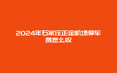 2024年石家庄正定机场停车费怎么收