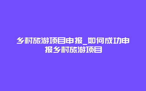 乡村旅游项目申报_如何成功申报乡村旅游项目