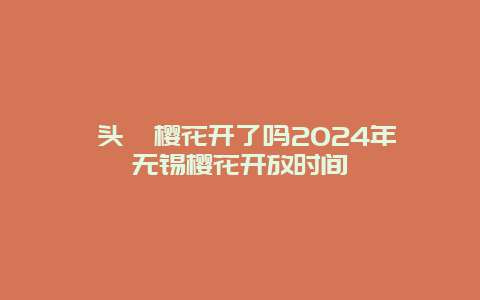 鼋头渚樱花开了吗2024年 无锡樱花开放时间