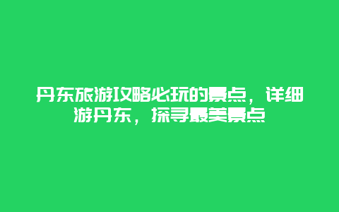 丹东旅游攻略必玩的景点，详细游丹东，探寻最美景点