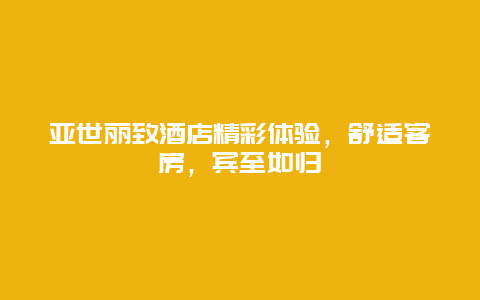 亚世丽致酒店精彩体验，舒适客房，宾至如归