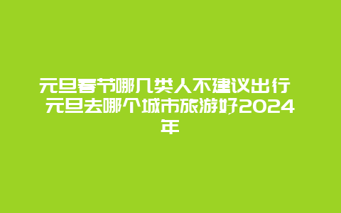 元旦春节哪几类人不建议出行 元旦去哪个城市旅游好2024年