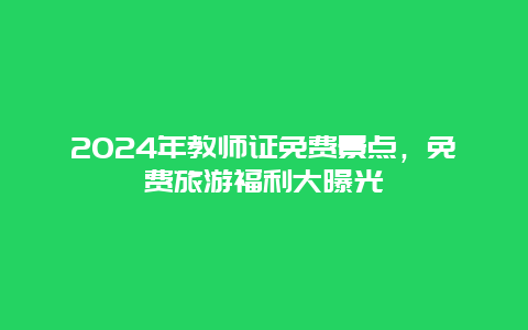 2024年教师证免费景点，免费旅游福利大曝光