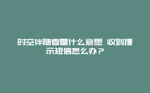 时空伴随者是什么意思 收到提示短信怎么办？