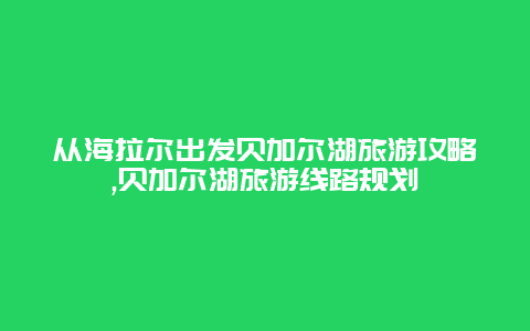 从海拉尔出发贝加尔湖旅游攻略,贝加尔湖旅游线路规划