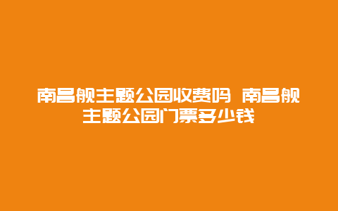 南昌舰主题公园收费吗 南昌舰主题公园门票多少钱