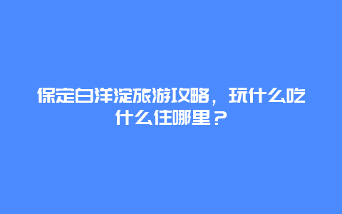 保定白洋淀旅游攻略，玩什么吃什么住哪里？