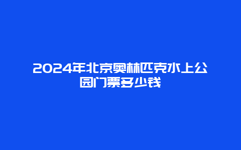 2024年北京奥林匹克水上公园门票多少钱