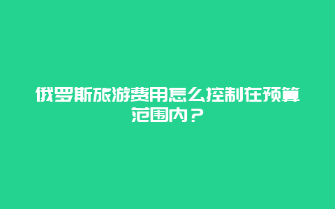 俄罗斯旅游费用怎么控制在预算范围内？