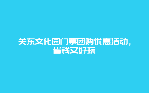 关东文化园门票团购优惠活动，省钱又好玩