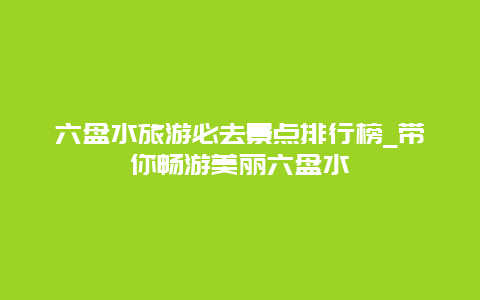 六盘水旅游必去景点排行榜_带你畅游美丽六盘水