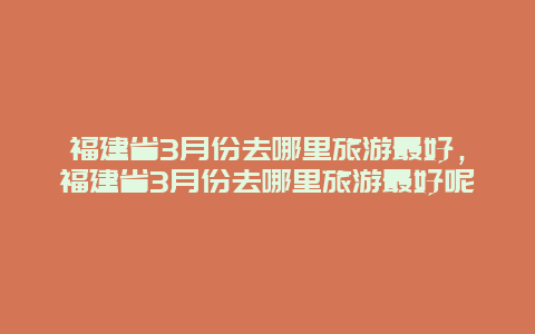 福建省3月份去哪里旅游最好，福建省3月份去哪里旅游最好呢