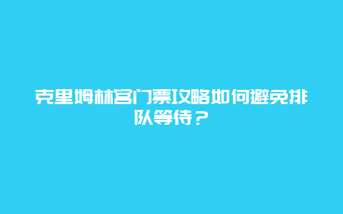 克里姆林宫门票攻略如何避免排队等待？