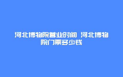 河北博物院营业时间 河北博物院门票多少钱