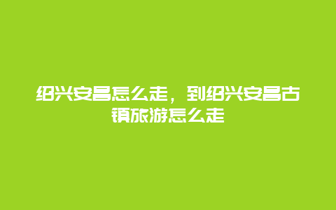 绍兴安昌怎么走，到绍兴安昌古镇旅游怎么走