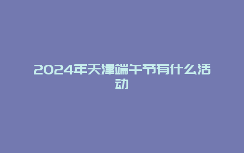 2024年天津端午节有什么活动