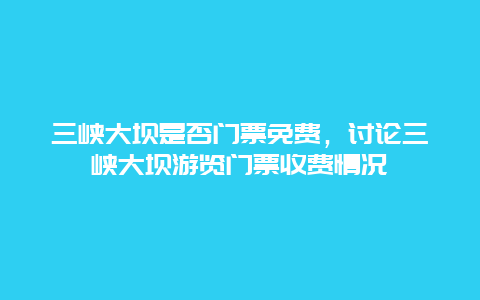 三峡大坝是否门票免费，讨论三峡大坝游览门票收费情况