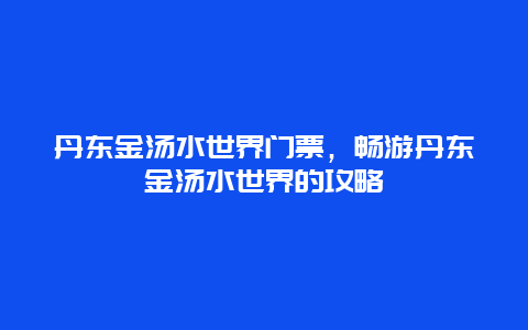 丹东金汤水世界门票，畅游丹东金汤水世界的攻略