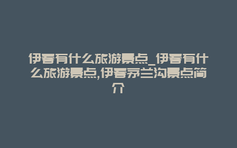 伊春有什么旅游景点_伊春有什么旅游景点,伊春茅兰沟景点简介