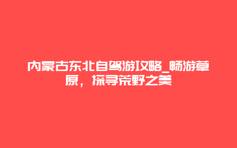 内蒙古东北自驾游攻略_畅游草原，探寻荒野之美