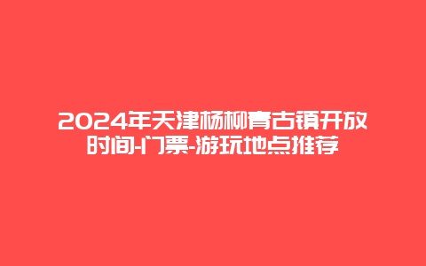 2024年天津杨柳青古镇开放时间-门票-游玩地点推荐