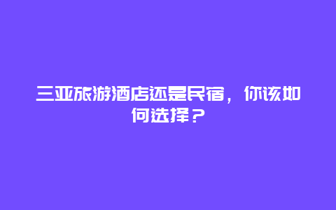 三亚旅游酒店还是民宿，你该如何选择？