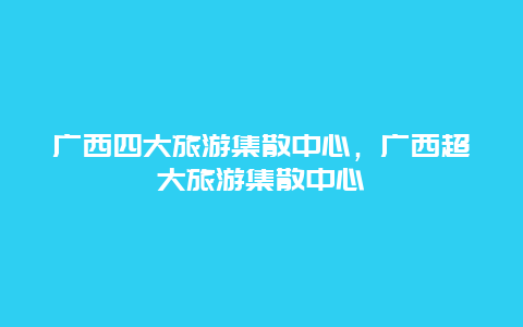 广西四大旅游集散中心，广西超大旅游集散中心