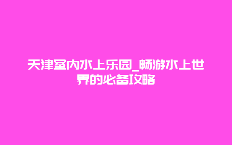 天津室内水上乐园_畅游水上世界的必备攻略