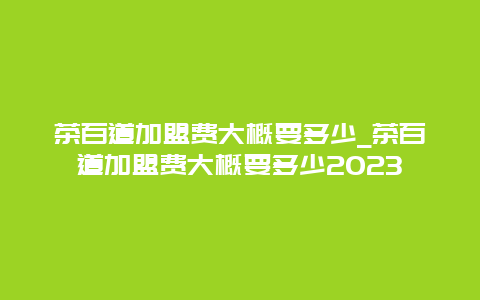 茶百道加盟费大概要多少_茶百道加盟费大概要多少2023