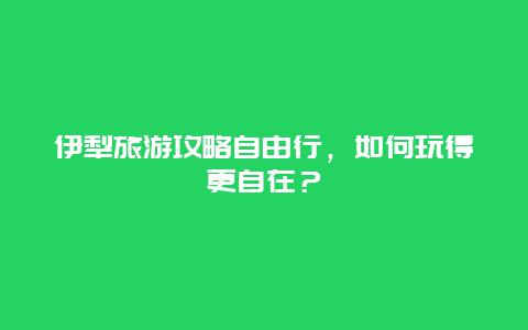 伊犁旅游攻略自由行，如何玩得更自在？