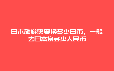 日本旅游需要换多少日币，一般去日本换多少人民币