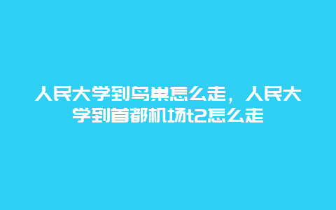 人民大学到鸟巢怎么走，人民大学到首都机场t2怎么走