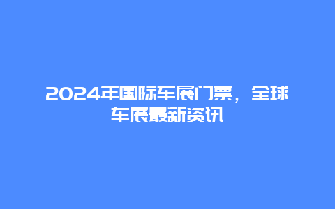 2024年国际车展门票，全球车展最新资讯