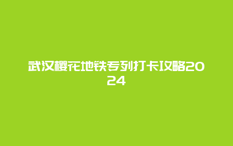 武汉樱花地铁专列打卡攻略2024