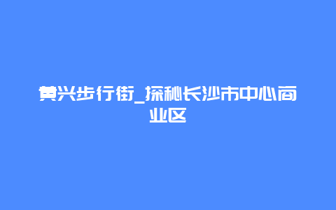 黄兴步行街_探秘长沙市中心商业区