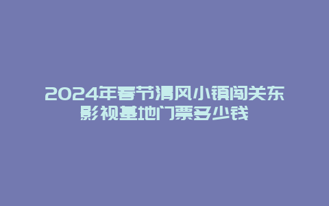 2024年春节清风小镇闯关东影视基地门票多少钱