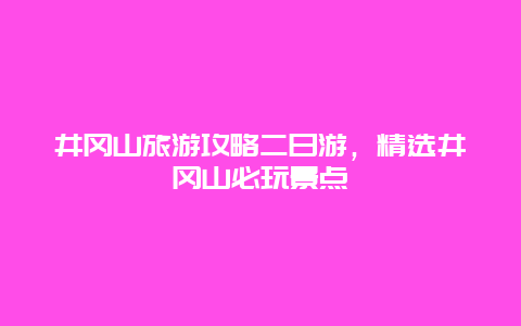 井冈山旅游攻略二日游，精选井冈山必玩景点