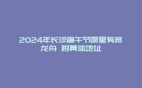 2024年长沙端午节哪里有赛龙舟 附具体地址