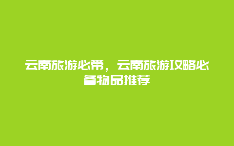 云南旅游必带，云南旅游攻略必备物品推荐