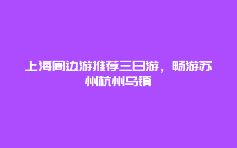 上海周边游推荐三日游，畅游苏州杭州乌镇