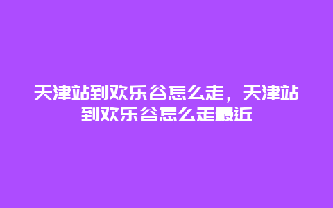 天津站到欢乐谷怎么走，天津站到欢乐谷怎么走最近