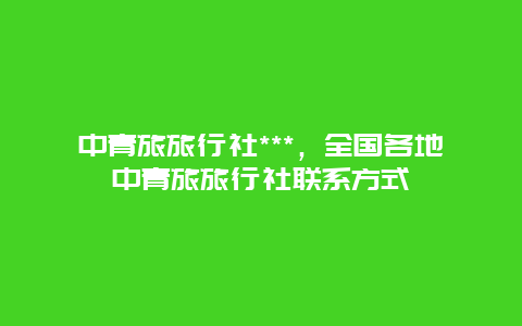 中青旅旅行社***，全国各地中青旅旅行社联系方式