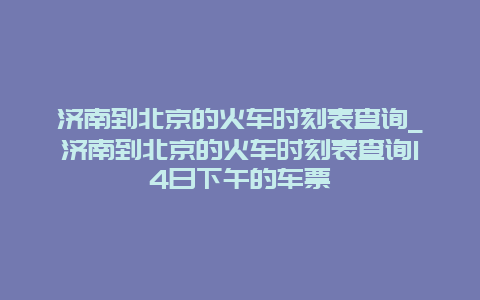 济南到北京的火车时刻表查询_济南到北京的火车时刻表查询14日下午的车票