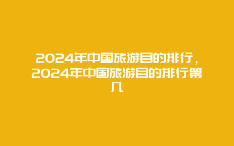 2024年中国旅游目的排行，2024年中国旅游目的排行第几